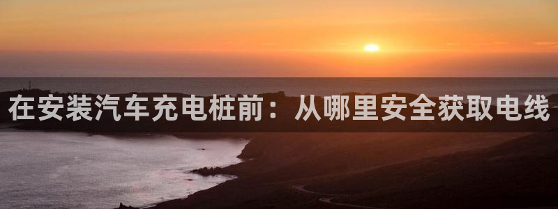 威廉希尔1.62 3.8 4.33：在安装汽车充电桩前：从哪里安全获取电线