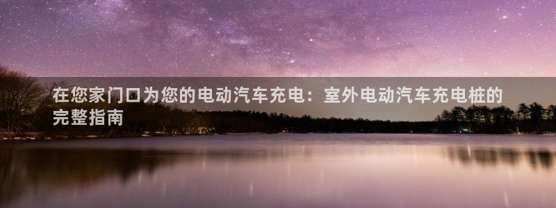 威廉体育下载地址在哪：在您家门口为您的电动汽车充电：室外电动汽车充电桩的
完整指南